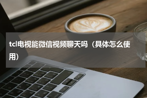 tcl电视能微信视频聊天吗（具体怎么使用）