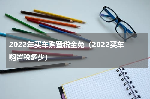 2022年买车购置税全免（2022买车购置税多少）