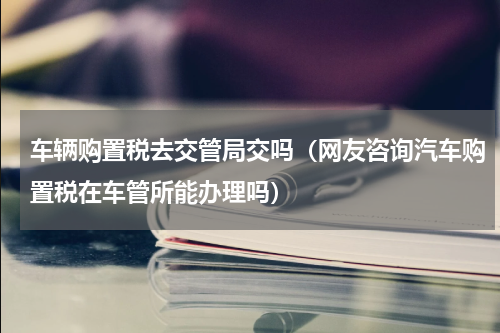 车辆购置税去交管局交吗（网友咨询汽车购置税在车管所能办理吗）