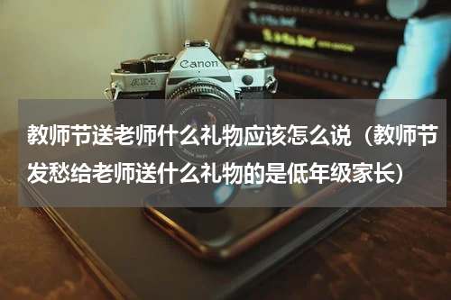 教师节送老师什么礼物应该怎么说（教师节发愁给老师送什么礼物的是低年级家长）