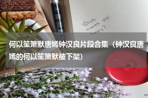 何以笙箫默唐嫣钟汉良片段合集（钟汉良唐嫣的何以笙箫默被下架）