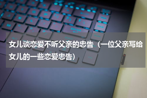 女儿谈恋爱不听父亲的忠告（一位父亲写给女儿的一些恋爱忠告）