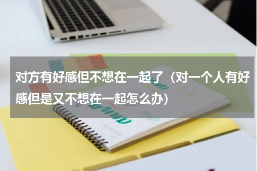 对方有好感但不想在一起了（对一个人有好感但是又不想在一起怎么办）