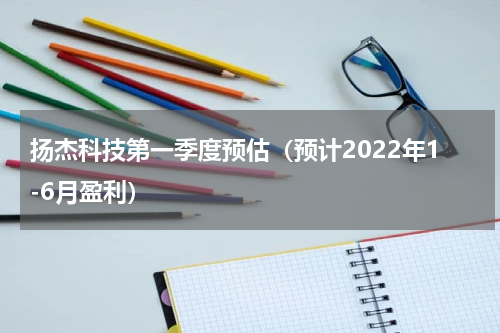 扬杰科技第一季度预估（预计2022年1-6月盈利）
