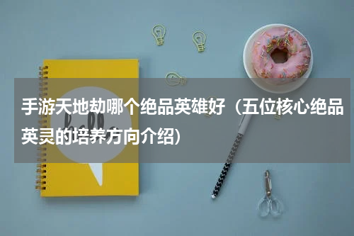 手游天地劫哪个绝品英雄好（五位核心绝品英灵的培养方向介绍）