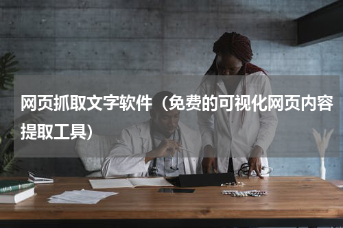 网页抓取文字软件（免费的可视化网页内容提取工具）