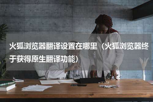 火狐浏览器翻译设置在哪里（火狐浏览器终于获得原生翻译功能）