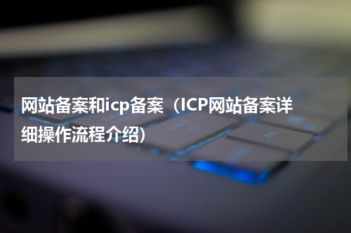 网站备案和icp备案（ICP网站备案详细操作流程介绍）