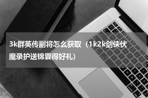 3k群英传副将怎么获取（1k2k剑侠伏魔录护送锦囊得好礼）