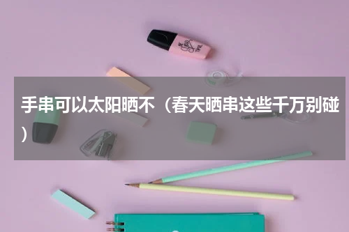 手串可以太阳晒不（春天晒串这些千万别碰）