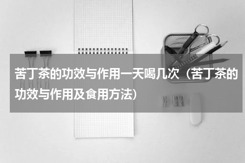 苦丁茶的功效与作用一天喝几次（苦丁茶的功效与作用及食用方法）