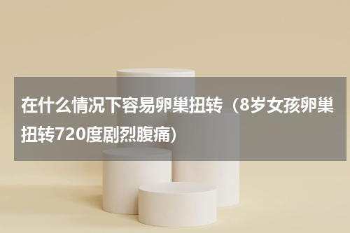 在什么情况下容易卵巢扭转（8岁女孩卵巢扭转720度剧烈腹痛）