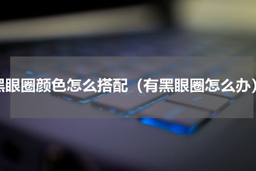黑眼圈颜色怎么搭配（有黑眼圈怎么办）