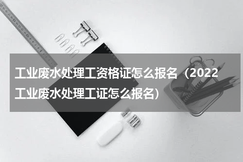 工业废水处理工资格证怎么报名（2022工业废水处理工证怎么报名）