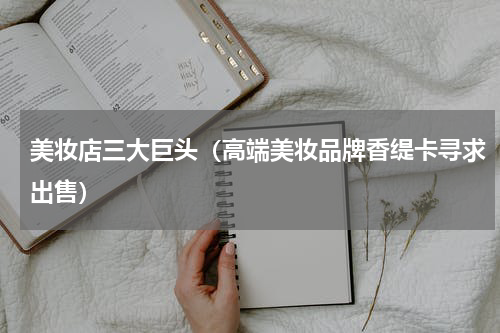 美妆店三大巨头（高端美妆品牌香缇卡寻求出售）