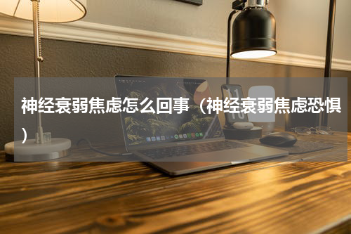 神经衰弱焦虑怎么回事（神经衰弱焦虑恐惧）