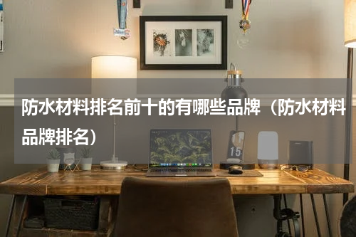 防水材料排名前十的有哪些品牌（防水材料品牌排名）