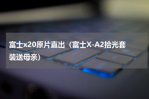 富士x20原片直出（富士X-A2拾光套装送母亲）