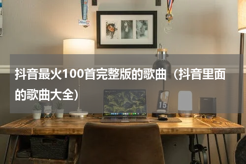 抖音最火100首完整版的歌曲（抖音里面的歌曲大全）