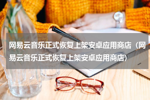 网易云音乐正式恢复上架安卓应用商店（网易云音乐正式恢复上架安卓应用商店）