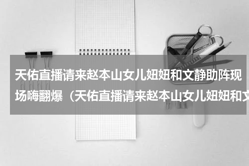 天佑直播请来赵本山女儿妞妞和文静助阵现场嗨翻爆（天佑直播请来赵本山女儿妞妞和文静助阵现场嗨翻爆）