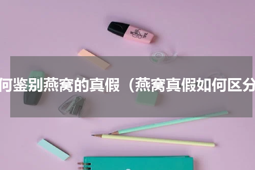如何鉴别燕窝的真假（燕窝真假如何区分）