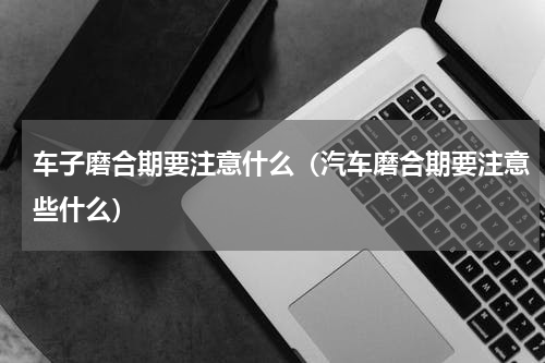 车子磨合期要注意什么（汽车磨合期要注意些什么）
