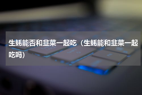 生蚝能否和韭菜一起吃（生蚝能和韭菜一起吃吗）