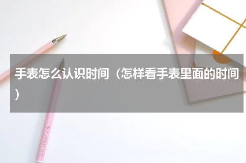 手表怎么认识时间（怎样看手表里面的时间）