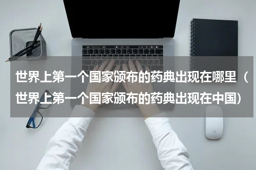 世界上第一个国家颁布的药典出现在哪里（世界上第一个国家颁布的药典出现在中国）