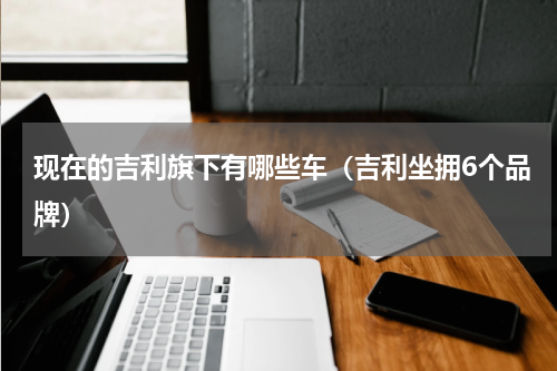 现在的吉利旗下有哪些车（吉利坐拥6个品牌）