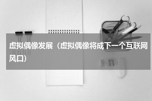 虚拟偶像发展（虚拟偶像将成下一个互联网风口）