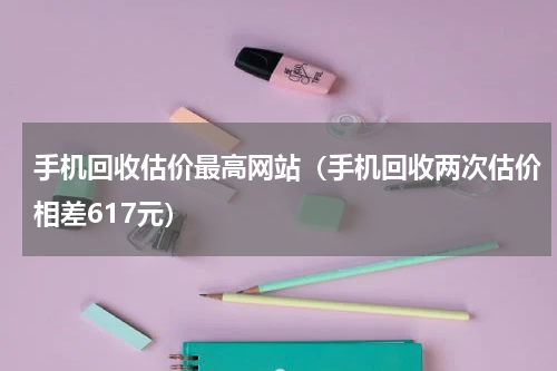 手机回收估价最高网站（手机回收两次估价相差617元）