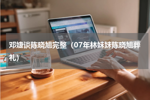 邓婕谈陈晓旭完整（07年林妹妹陈晓旭葬礼）