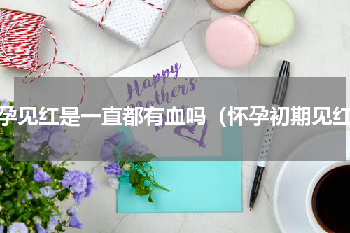 怀孕见红是一直都有血吗（怀孕初期见红）