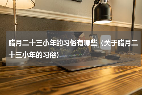 腊月二十三小年的习俗有哪些（关于腊月二十三小年的习俗）