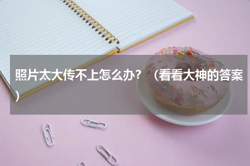 照片太大传不上怎么办？（看看大神的答案）