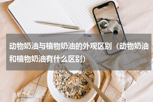 动物奶油与植物奶油的外观区别（动物奶油和植物奶油有什么区别）
