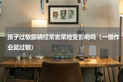 孩子过敏眼睛经常去菜地受影响吗（一做作业就过敏）