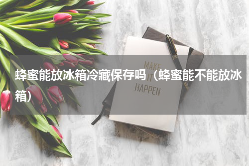 蜂蜜能放冰箱冷藏保存吗（蜂蜜能不能放冰箱）