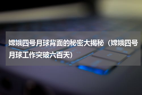 嫦娥四号月球背面的秘密大揭秘（嫦娥四号月球工作突破六百天）