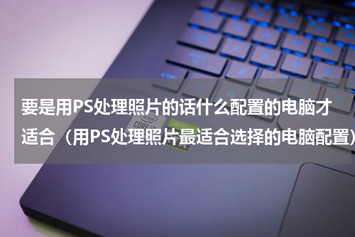 要是用PS处理照片的话什么配置的电脑才适合（用PS处理照片最适合选择的电脑配置）