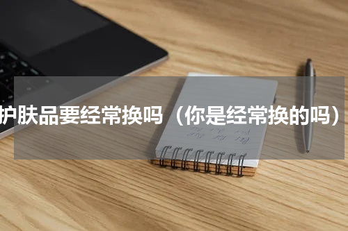 护肤品要经常换吗（你是经常换的吗）