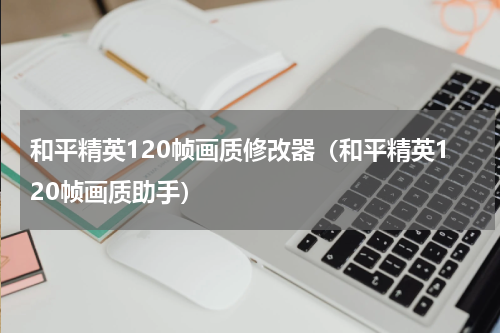 和平精英120帧画质修改器（和平精英120帧画质助手）