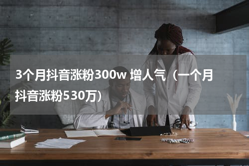 3个月抖音涨粉300w 增人气（一个月抖音涨粉530万）