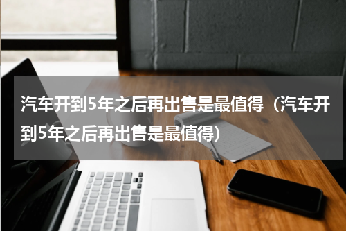 汽车开到5年之后再出售是最值得（汽车开到5年之后再出售是最值得）