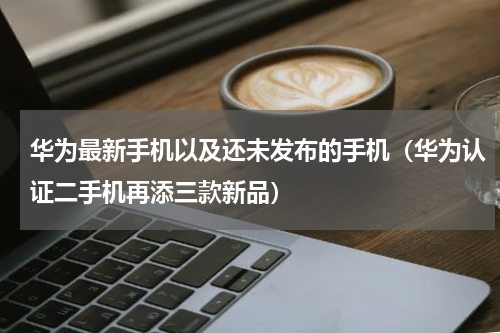 华为最新手机以及还未发布的手机（华为认证二手机再添三款新品）