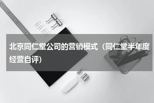 北京同仁堂公司的营销模式（同仁堂半年度经营自评）