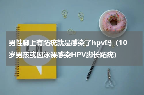 男性脚上有跖疣就是感染了hpv吗（10岁男孩或因泳课感染HPV脚长跖疣）