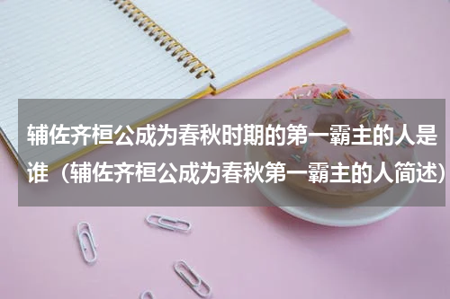 辅佐齐桓公成为春秋时期的第一霸主的人是谁（辅佐齐桓公成为春秋第一霸主的人简述）